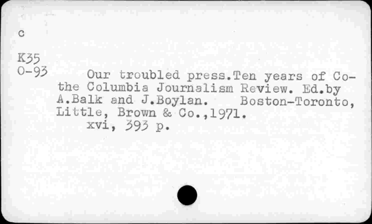 ﻿c
K55 0-95
Our troubled press.Ten years of Co-the Columbia Journalism Review. Ed.by A.Balk and J.Boylan.	Boston—Toronto,
Little, Brown & Co.,1971.
xvi, 595 p.